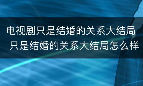 电视剧只是结婚的关系大结局 只是结婚的关系大结局怎么样