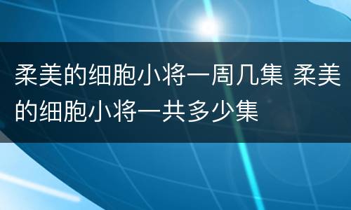 柔美的细胞小将一周几集 柔美的细胞小将一共多少集