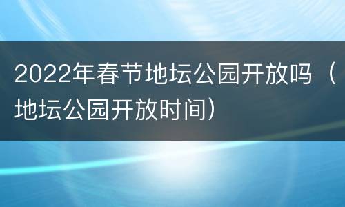 2022年春节地坛公园开放吗（地坛公园开放时间）