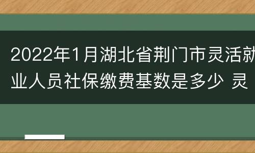 2022年1月湖北省荆门市灵活就业人员社保缴费基数是多少 灵活就业人员社保缴费基数是多少