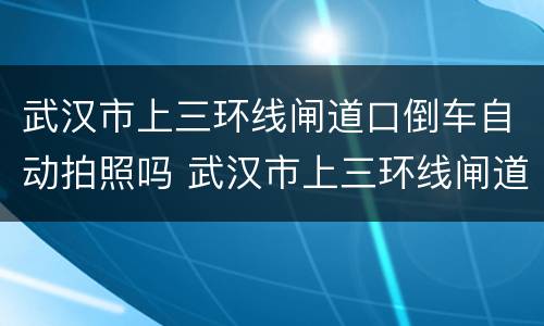 武汉市上三环线闸道口倒车自动拍照吗 武汉市上三环线闸道口倒车会拍照吗