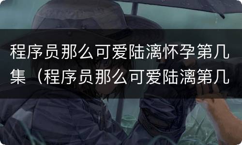 程序员那么可爱陆漓怀孕第几集（程序员那么可爱陆漓第几集被发现）