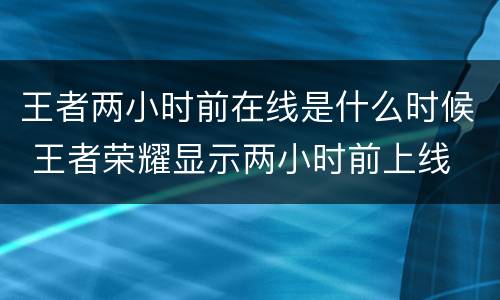 王者两小时前在线是什么时候 王者荣耀显示两小时前上线