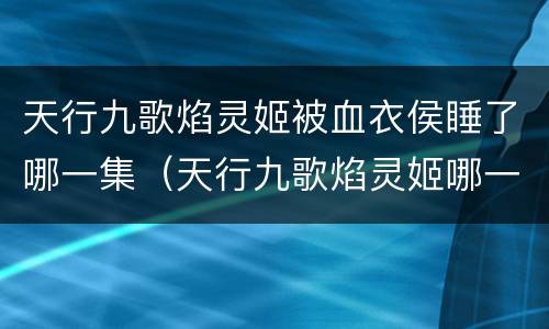 天行九歌焰灵姬被血衣侯睡了哪一集（天行九歌焰灵姬哪一集被血衣侯捉住）