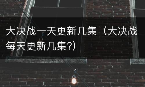 大决战一天更新几集（大决战每天更新几集?）