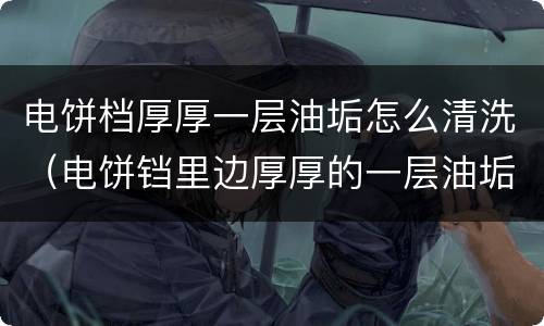 电饼档厚厚一层油垢怎么清洗（电饼铛里边厚厚的一层油垢怎么弄掉）