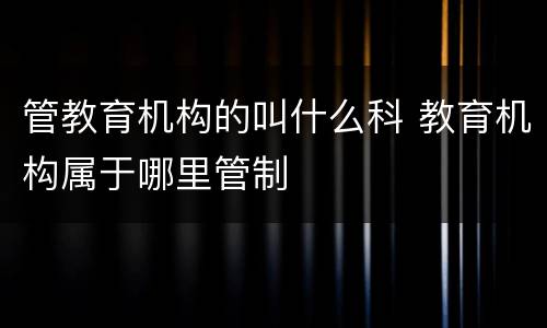 管教育机构的叫什么科 教育机构属于哪里管制