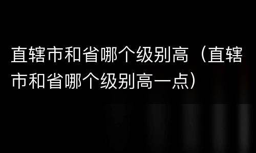 直辖市和省哪个级别高（直辖市和省哪个级别高一点）