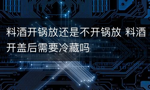 料酒开锅放还是不开锅放 料酒开盖后需要冷藏吗