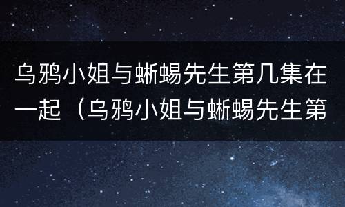 乌鸦小姐与蜥蜴先生第几集在一起（乌鸦小姐与蜥蜴先生第几集在一起的）