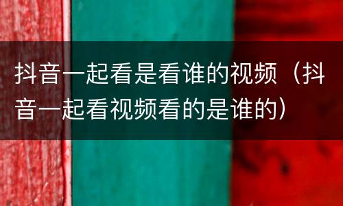 抖音一起看是看谁的视频（抖音一起看视频看的是谁的）