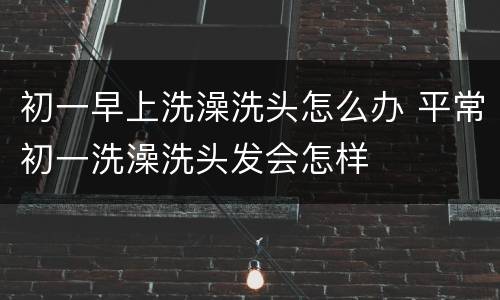 初一早上洗澡洗头怎么办 平常初一洗澡洗头发会怎样