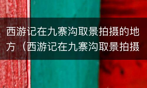 西游记在九寨沟取景拍摄的地方（西游记在九寨沟取景拍摄的地方有哪些）