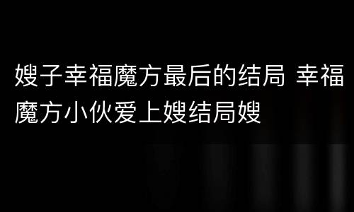 嫂子幸福魔方最后的结局 幸福魔方小伙爱上嫂结局嫂