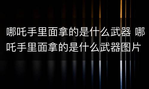 哪吒手里面拿的是什么武器 哪吒手里面拿的是什么武器图片