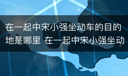 在一起中宋小强坐动车的目的地是哪里 在一起中宋小强坐动车去哪里