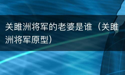 关雎洲将军的老婆是谁（关雎洲将军原型）