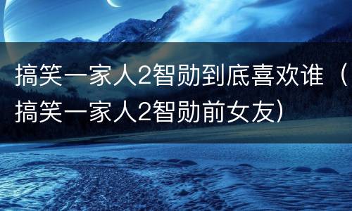 搞笑一家人2智勋到底喜欢谁（搞笑一家人2智勋前女友）