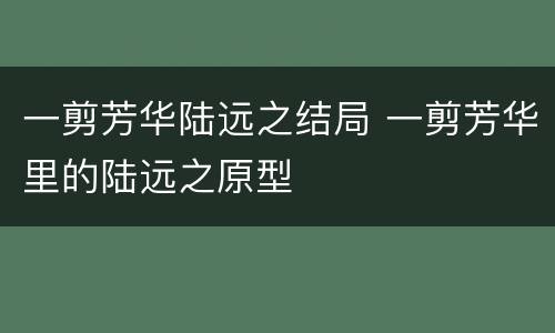 一剪芳华陆远之结局 一剪芳华里的陆远之原型