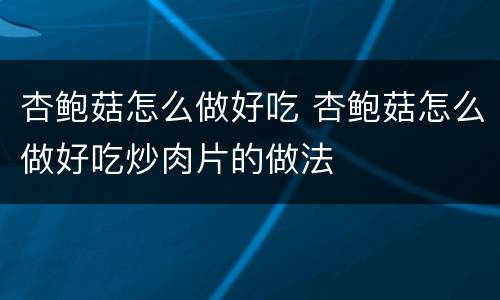 杏鲍菇怎么做好吃 杏鲍菇怎么做好吃炒肉片的做法