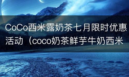 CoCo西米露奶茶七月限时优惠活动（coco奶茶鲜芋牛奶西米露）