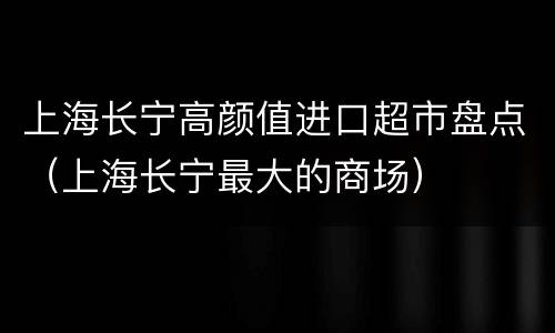 上海长宁高颜值进口超市盘点（上海长宁最大的商场）