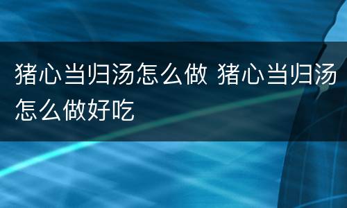 猪心当归汤怎么做 猪心当归汤怎么做好吃