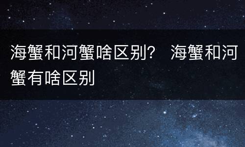 海蟹和河蟹啥区别？ 海蟹和河蟹有啥区别