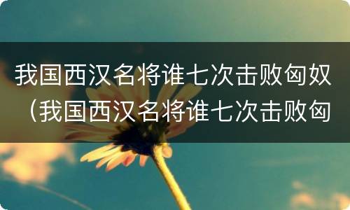 我国西汉名将谁七次击败匈奴（我国西汉名将谁七次击败匈奴霍去病吗）