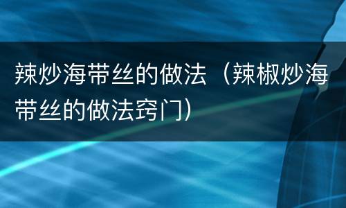 辣炒海带丝的做法（辣椒炒海带丝的做法窍门）