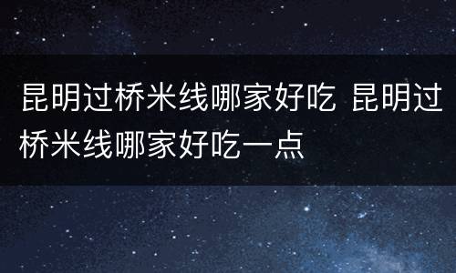 昆明过桥米线哪家好吃 昆明过桥米线哪家好吃一点