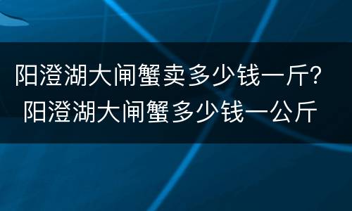 阳澄湖大闸蟹卖多少钱一斤？ 阳澄湖大闸蟹多少钱一公斤