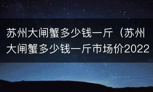 苏州大闸蟹多少钱一斤（苏州大闸蟹多少钱一斤市场价2022）