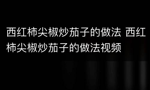 西红柿尖椒炒茄子的做法 西红柿尖椒炒茄子的做法视频