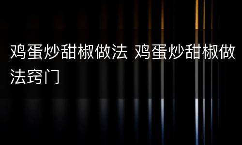 鸡蛋炒甜椒做法 鸡蛋炒甜椒做法窍门