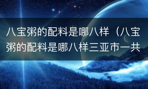 八宝粥的配料是哪八样（八宝粥的配料是哪八样三亚市一共有多少个区）