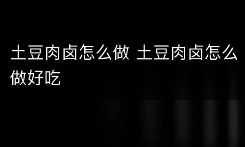 土豆肉卤怎么做 土豆肉卤怎么做好吃