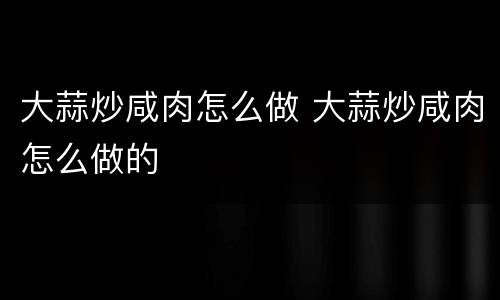 大蒜炒咸肉怎么做 大蒜炒咸肉怎么做的