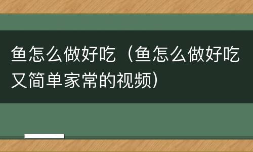 鱼怎么做好吃（鱼怎么做好吃又简单家常的视频）