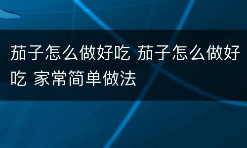 茄子怎么做好吃 茄子怎么做好吃 家常简单做法