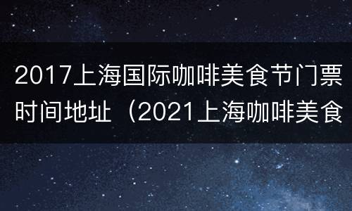 2017上海国际咖啡美食节门票时间地址（2021上海咖啡美食文化节门票）