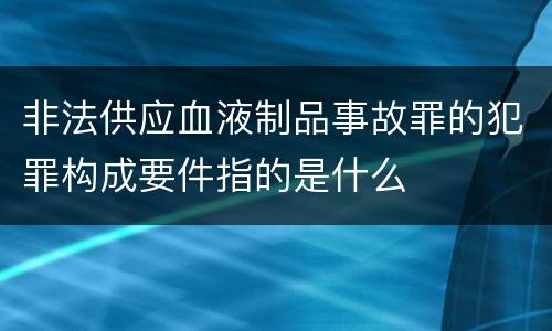 非法供应血液制品事故罪的犯罪构成要件指的是什么