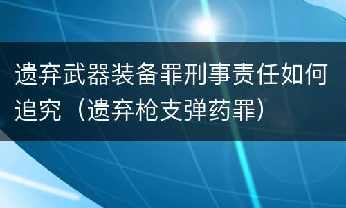 遗弃武器装备罪刑事责任如何追究（遗弃枪支弹药罪）