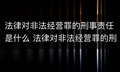 法律对非法经营罪的刑事责任是什么 法律对非法经营罪的刑事责任是什么意思