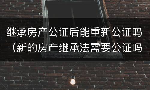 继承房产公证后能重新公证吗（新的房产继承法需要公证吗）