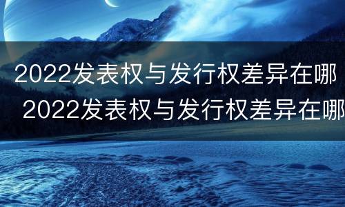 2022发表权与发行权差异在哪 2022发表权与发行权差异在哪查