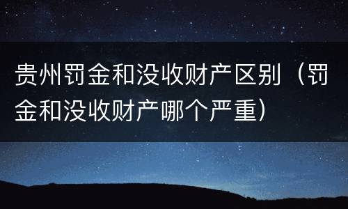 贵州罚金和没收财产区别（罚金和没收财产哪个严重）