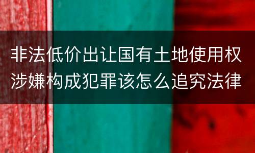 非法低价出让国有土地使用权涉嫌构成犯罪该怎么追究法律责任