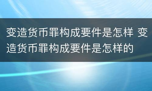 变造货币罪构成要件是怎样 变造货币罪构成要件是怎样的