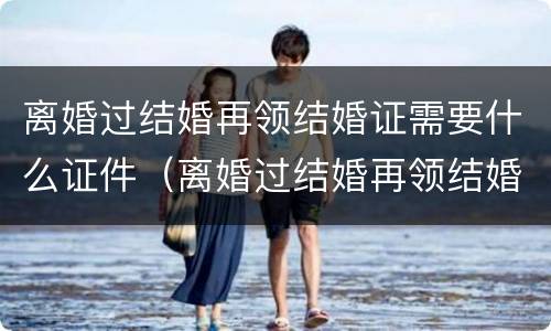 离婚过结婚再领结婚证需要什么证件（离婚过结婚再领结婚证需要什么证件和手续）